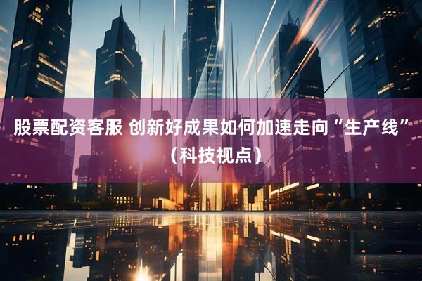 股票配资客服 创新好成果如何加速走向“生产线”（科技视点）