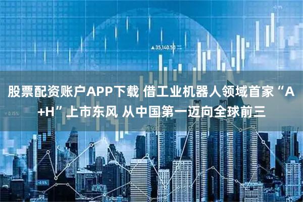 股票配资账户APP下载 借工业机器人领域首家“A+H”上市东风 从中国第一迈向全球前三