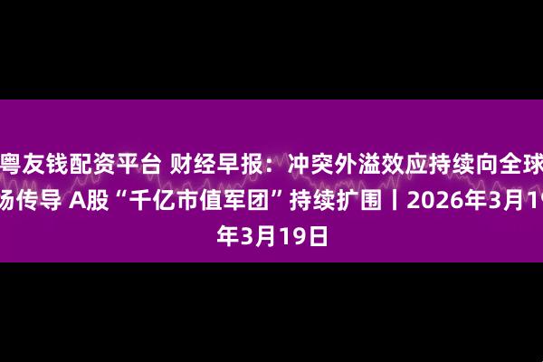 粤友钱配资平台 财经早报：冲突外溢效应持续向全球市场传导 A股“千亿市值军团”持续扩围丨2026年3月19日