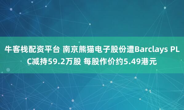 牛客栈配资平台 南京熊猫电子股份遭Barclays PLC减持59.2万股 每股作价约5.49港元