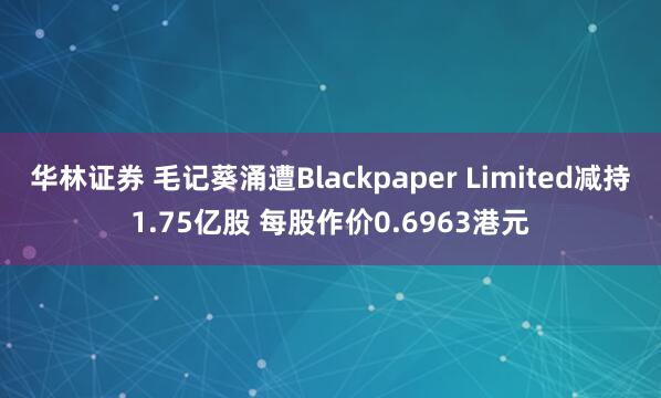 华林证券 毛记葵涌遭Blackpaper Limited减持1.75亿股 每股作价0.6963港元