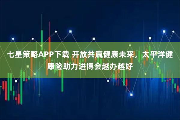 七星策略APP下载 开放共赢健康未来，太平洋健康险助力进博会越办越好