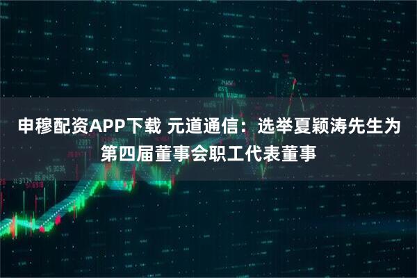 申穆配资APP下载 元道通信：选举夏颖涛先生为第四届董事会职工代表董事