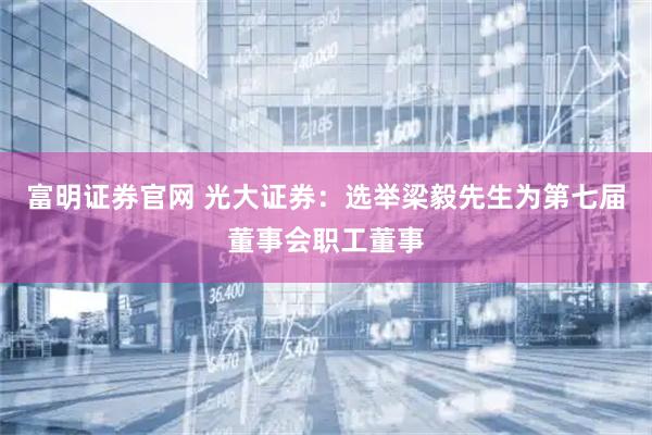 富明证券官网 光大证券：选举梁毅先生为第七届董事会职工董事