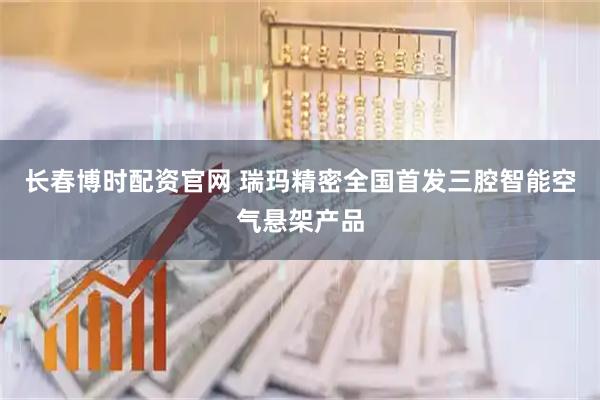 长春博时配资官网 瑞玛精密全国首发三腔智能空气悬架产品