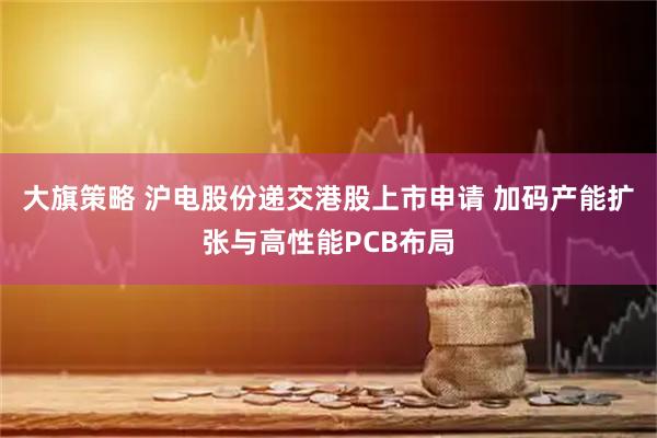 大旗策略 沪电股份递交港股上市申请 加码产能扩张与高性能PCB布局