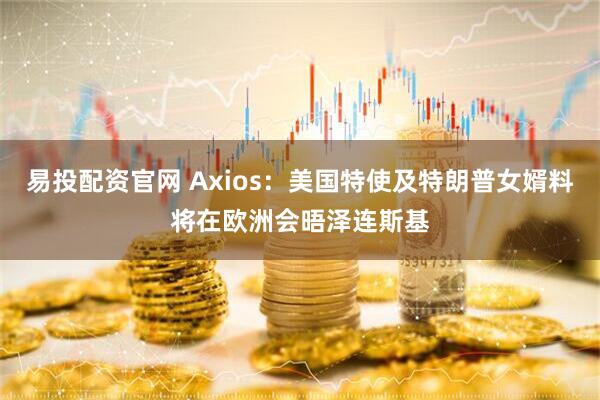 易投配资官网 Axios：美国特使及特朗普女婿料将在欧洲会晤泽连斯基