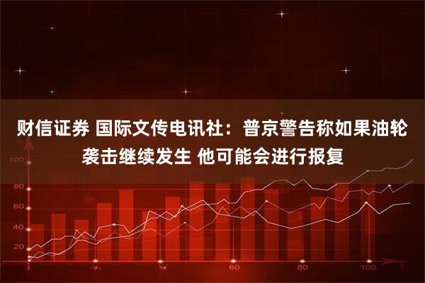 财信证券 国际文传电讯社：普京警告称如果油轮袭击继续发生 他可能会进行报复