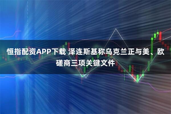 恒指配资APP下载 泽连斯基称乌克兰正与美、欧磋商三项关键文件