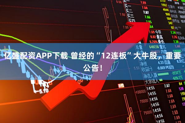 亿盛配资APP下载 曾经的“12连板”大牛股，重要公告！