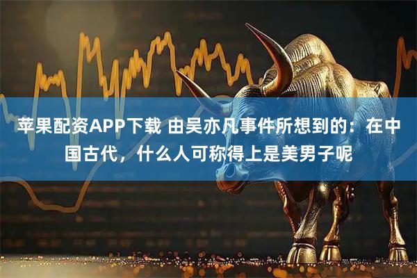 苹果配资APP下载 由吴亦凡事件所想到的：在中国古代，什么人可称得上是美男子呢