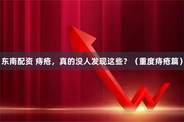 东南配资 痔疮，真的没人发现这些？（重度痔疮篇）