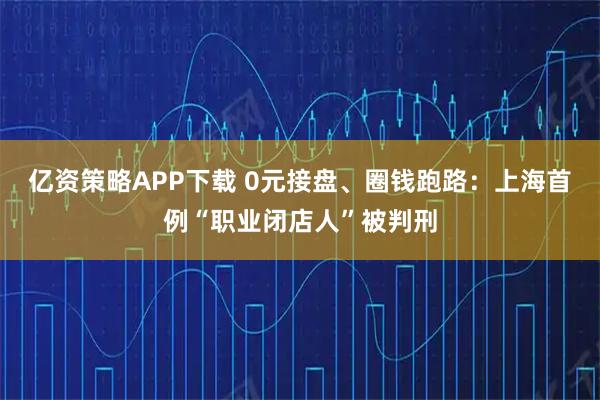 亿资策略APP下载 0元接盘、圈钱跑路：上海首例“职业闭店人”被判刑
